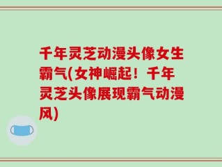 千年灵芝动漫头像女生霸气(女神崛起！千年灵芝头像展现霸气动漫风)