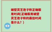 破壁灵芝孢子粉正确服用时间(正确服用破壁灵芝孢子粉的最佳时间是什么？)