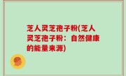 芝人灵芝孢子粉(芝人灵芝孢子粉：自然健康的能量来源)