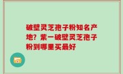 破壁灵芝孢子粉知名产地？紫一破壁灵芝孢子粉到哪里买最好