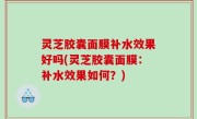 灵芝胶囊面膜补水效果好吗(灵芝胶囊面膜：补水效果如何？)
