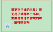 灵芝孢子油的三星？灵芝孢子油那么一小粒，主要是由什么做成的呢，值得购买吗
