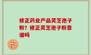 修正药业产品灵芝孢子粉？修正灵芝孢子粉靠谱吗