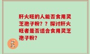 肝火旺的人能否食用灵芝孢子粉？？探讨肝火旺者是否适合食用灵芝孢子粉？