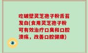 吃破壁灵芝孢子粉舌苔发白(食用灵芝孢子粉可有效治疗口臭和口腔溃疡，改善口腔健康)