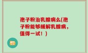 孢子粉治乳腺病么(孢子粉能够缓解乳腺病，值得一试！)