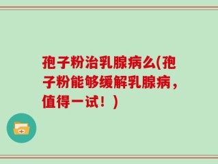 孢子粉治乳腺病么(孢子粉能够缓解乳腺病，值得一试！)