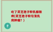 吃了灵芝孢子粉乳腺胀疼(灵芝孢子粉引发乳房肿痛？)