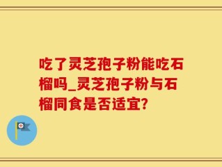 吃了灵芝孢子粉能吃石榴吗_灵芝孢子粉与石榴同食是否适宜？