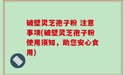 破壁灵芝孢子粉 注意事项(破壁灵芝孢子粉使用须知，助您安心食用)