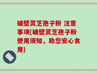 破壁灵芝孢子粉 注意事项(破壁灵芝孢子粉使用须知，助您安心食用)