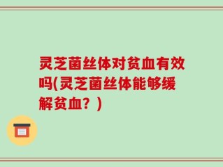 灵芝菌丝体对贫血有效吗(灵芝菌丝体能够缓解贫血？)