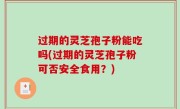 过期的灵芝孢子粉能吃吗(过期的灵芝孢子粉可否安全食用？)