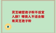 灵芝破壁孢子粉不适宜人群？哪类人不适合服用灵芝孢子粉