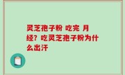 灵芝孢子粉 吃完 月经？吃灵芝孢子粉为什么出汗