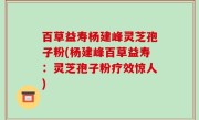 百草益寿杨建峰灵芝孢子粉(杨建峰百草益寿：灵芝孢子粉疗效惊人)