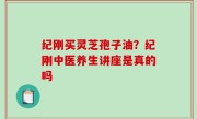 纪刚买灵芝孢子油？纪刚中医养生讲座是真的吗
