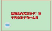 结肠息肉灵芝孢子？孢子男吃孢子有什么用