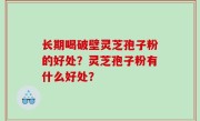 长期喝破壁灵芝孢子粉的好处？灵芝孢子粉有什么好处？