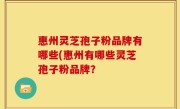 惠州灵芝孢子粉品牌有哪些(惠州有哪些灵芝孢子粉品牌？