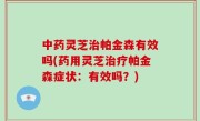 中药灵芝治帕金森有效吗(药用灵芝治疗帕金森症状：有效吗？)