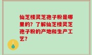 仙芝楼灵芝孢子粉是哪里的？了解仙芝楼灵芝孢子粉的产地和生产工艺？