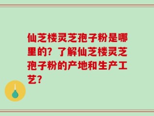 仙芝楼灵芝孢子粉是哪里的？了解仙芝楼灵芝孢子粉的产地和生产工艺？