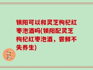 锁阳可以和灵芝枸杞红枣泡酒吗(锁阳配灵芝枸杞红枣泡酒，尝鲜不失养生)