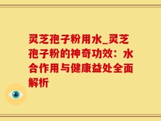 灵芝孢子粉用水_灵芝孢子粉的神奇功效：水合作用与健康益处全面解析
