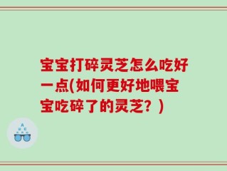宝宝打碎灵芝怎么吃好一点(如何更好地喂宝宝吃碎了的灵芝？)