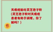 天疱疮能吃灵芝孢子粉(灵芝孢子粉对天疱疮患者有助于调理，你了解吗？)