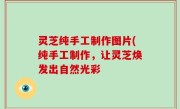 灵芝纯手工制作图片(纯手工制作，让灵芝焕发出自然光彩
