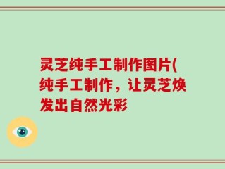 灵芝纯手工制作图片(纯手工制作，让灵芝焕发出自然光彩
