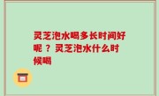 灵芝泡水喝多长时间好呢 ？灵芝泡水什么时候喝