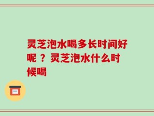 灵芝泡水喝多长时间好呢 ？灵芝泡水什么时候喝