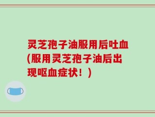 灵芝孢子油服用后吐血(服用灵芝孢子油后出现呕血症状！)