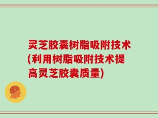 灵芝胶囊树脂吸附技术(利用树脂吸附技术提高灵芝胶囊质量)