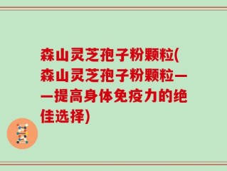 森山灵芝孢子粉颗粒(森山灵芝孢子粉颗粒——提高身体免疫力的绝佳选择)