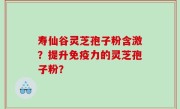 寿仙谷灵芝孢子粉含激？提升免疫力的灵芝孢子粉？