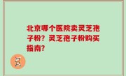北京哪个医院卖灵芝孢子粉？灵芝孢子粉购买指南？