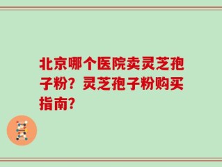 北京哪个医院卖灵芝孢子粉？灵芝孢子粉购买指南？