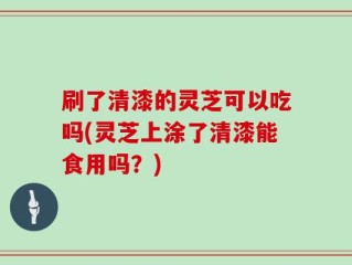 刷了清漆的灵芝可以吃吗(灵芝上涂了清漆能食用吗？)