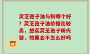 灵芝孢子油与粉哪个好？灵芝孢子油价格比较高，想买灵芝孢子粉代替，效果会不怎么好吗