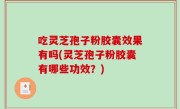 吃灵芝孢子粉胶囊效果有吗(灵芝孢子粉胶囊有哪些功效？)