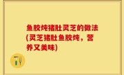 鱼胶炖猪肚灵芝的做法(灵芝猪肚鱼胶炖，营养又美味)
