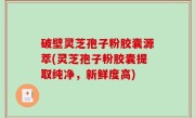 破壁灵芝孢子粉胶囊源萃(灵芝孢子粉胶囊提取纯净，新鲜度高)