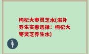 枸杞大枣灵芝水(滋补养生实惠选择：枸杞大枣灵芝养生水)