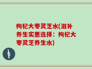 枸杞大枣灵芝水(滋补养生实惠选择：枸杞大枣灵芝养生水)