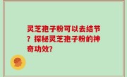 灵芝孢子粉可以去结节?探秘灵芝孢子粉的神奇功效?