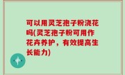 可以用灵芝孢子粉浇花吗(灵芝孢子粉可用作花卉养护，有效提高生长能力)